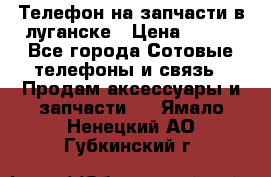 Телефон на запчасти в луганске › Цена ­ 300 - Все города Сотовые телефоны и связь » Продам аксессуары и запчасти   . Ямало-Ненецкий АО,Губкинский г.